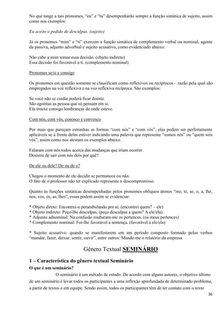 36
No que tange a tais pronomes, “eu” e “tu” desempenharão sempre a função sintática de sujeito, assim
como nos exemplos:
Eu aceito o pedido de desculpas. (sujeito)
Já os pronomes “mim” e “ti” exercem a função sintática de complemento verbal ou nominal, agente
da passiva, adjunto adverbial e sujeito acusativo, como evidenciado abaixo:
Não cabe a mim tomar essa decisão. (objeto indireto)
Essa decisão foi favorável a ti. (complemento nominal)
Pronomes se/si e consigo
Os pronomes em questão somente se classificam como reflexivos ou recíprocos – razão pela qual são
empregados na voz reflexiva e na voz reflexiva recíproca. São exemplos:
Se você não se cuidar poderá ficar doente.
São egoístas as pessoa que só pensam em si.
Ela trouxe consigo lembranças de onde esteve.
Com nós, com vós, conosco e convosco
Por mais que pareçam estranhas as formas “com nós” e “com vós”, elas podem ser perfeitamente
aplicáveis se à frente delas estiver indicando uma palavra que represente “somos nós” ou “quem sois
vós”, assim como nos atestam os exemplos abaixo:
Falaram com nós todos acerca das mudanças que iriam ocorrer.
Desistiu de sair com nós dois por quê?
De ele ou dele? Do ou de o?
Chegou o momento de ele decidir se permanece ou não.
O fato de o professor não ter explicado representa o descompromisso.
Quanto às funções sintáticas desempenhadas pelos pronomes oblíquos átonos “me, te, se, o, a, lhe,
nos, vos, os, as, lhes”, essas podem assim se evidenciar:
* Objeto direto: Encontrei-o perambulando por aí. (encontrei quem? – ele)
* Objeto indireto: Peço-lhe desculpas. (peço desculpas a quem? A ele/ela)
* Adjunto adnominal: Na confusão roubaram-me os pertences. (os meus pertences)
* Complemento nominal: Foi-lhe favorável a sentença. (favorável a ele/ela)
* Sujeito acusativo: quando se manifestarem em um período composto formado pelos verbos
“mandar, fazer, deixar, sentir, ouvir”, entre outros: Mande-me o relatório da empresa.
Gênero Textual SEMINÁRIO
1 – Característica do gênero textual Seminário
O que é um seminário?
O seminário é um método de estudo. De acordo com alguns autores, o objetivo último
de um seminário é levar todos os participantes a uma reflexão aprofundada de determinado problema,
a partir de textos e em equipe. Sendo assim, todos os participantes têm de ter contato com o texto
 