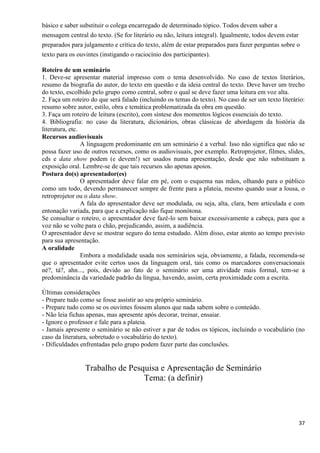 37
básico e saber substituir o colega encarregado de determinado tópico. Todos devem saber a
mensagem central do texto. (Se for literário ou não, leitura integral). Igualmente, todos devem estar
preparados para julgamento e crítica do texto, além de estar preparados para fazer perguntas sobre o
texto para os ouvintes (instigando o raciocínio dos participantes).
Roteiro de um seminário
1. Deve-se apresentar material impresso com o tema desenvolvido. No caso de textos literários,
resumo da biografia do autor, do texto em questão e da ideia central do texto. Deve haver um trecho
do texto, escolhido pelo grupo como central, sobre o qual se deve fazer uma leitura em voz alta.
2. Faça um roteiro do que será falado (incluindo os temas do texto). No caso de ser um texto literário:
resumo sobre autor, estilo, obra e temática problematizada da obra em questão.
3. Faça um roteiro de leitura (escrito), com síntese dos momentos lógicos essenciais do texto.
4. Bibliografia: no caso da literatura, dicionários, obras clássicas de abordagem da história da
literatura, etc.
Recursos audiovisuais
A linguagem predominante em um seminário é a verbal. Isso não significa que não se
possa fazer uso de outros recursos, como os audiovisuais, por exemplo. Retroprojetor, filmes, slides,
cds e data show podem (e devem!) ser usados numa apresentação, desde que não substituam a
exposição oral. Lembre-se de que tais recursos são apenas apoios.
Postura do(s) apresentador(es)
O apresentador deve falar em pé, com o esquema nas mãos, olhando para o público
como um todo, devendo permanecer sempre de frente para a plateia, mesmo quando usar a lousa, o
retroprojetor ou o data show.
A fala do apresentador deve ser modulada, ou seja, alta, clara, bem articulada e com
entonação variada, para que a explicação não fique monótona.
Se consultar o roteiro, o apresentador deve fazê-lo sem baixar excessivamente a cabeça, para que a
voz não se volte para o chão, prejudicando, assim, a audiência.
O apresentador deve se mostrar seguro do tema estudado. Além disso, estar atento ao tempo previsto
para sua apresentação.
A oralidade
Embora a modalidade usada nos seminários seja, obviamente, a falada, recomenda-se
que o apresentador evite certos usos da linguagem oral, tais como os marcadores conversacionais
né?, tá?, ahn..., pois, devido ao fato de o seminário ser uma atividade mais formal, tem-se a
predominância da variedade padrão da língua, havendo, assim, certa proximidade com a escrita.
Últimas considerações
- Prepare tudo como se fosse assistir ao seu próprio seminário.
- Prepare tudo como se os ouvintes fossem alunos que nada sabem sobre o conteúdo.
- Não leia fichas apenas, mas apresente após decorar, treinar, ensaiar.
- Ignore o professor e fale para a plateia.
- Jamais apresente o seminário se não estiver a par de todos os tópicos, incluindo o vocabulário (no
caso da literatura, sobretudo o vocabulário do texto).
- Dificuldades enfrentadas pelo grupo podem fazer parte das conclusões.
Trabalho de Pesquisa e Apresentação de Seminário
Tema: (a definir)
 