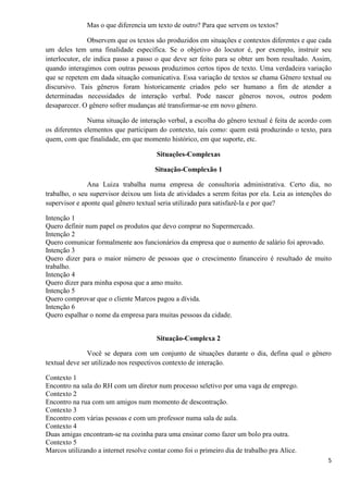 5
Mas o que diferencia um texto de outro? Para que servem os textos?
Observem que os textos são produzidos em situações e contextos diferentes e que cada
um deles tem uma finalidade específica. Se o objetivo do locutor é, por exemplo, instruir seu
interlocutor, ele indica passo a passo o que deve ser feito para se obter um bom resultado. Assim,
quando interagimos com outras pessoas produzimos certos tipos de texto. Uma verdadeira variação
que se repetem em dada situação comunicativa. Essa variação de textos se chama Gênero textual ou
discursivo. Tais gêneros foram historicamente criados pelo ser humano a fim de atender a
determinadas necessidades de interação verbal. Pode nascer gêneros novos, outros podem
desaparecer. O gênero sofrer mudanças até transformar-se em novo gênero.
Numa situação de interação verbal, a escolha do gênero textual é feita de acordo com
os diferentes elementos que participam do contexto, tais como: quem está produzindo o texto, para
quem, com que finalidade, em que momento histórico, em que suporte, etc.
Situações-Complexas
Situação-Complexão 1
Ana Luiza trabalha numa empresa de consultoria administrativa. Certo dia, no
trabalho, o seu supervisor deixou um lista de atividades a serem feitas por ela. Leia as intenções do
supervisor e aponte qual gênero textual seria utilizado para satisfazê-la e por que?
Intenção 1
Quero definir num papel os produtos que devo comprar no Supermercado.
Intenção 2
Quero comunicar formalmente aos funcionários da empresa que o aumento de salário foi aprovado.
Intenção 3
Quero dizer para o maior número de pessoas que o crescimento financeiro é resultado de muito
trabalho.
Intenção 4
Quero dizer para minha esposa que a amo muito.
Intenção 5
Quero comprovar que o cliente Marcos pagou a dívida.
Intenção 6
Quero espalhar o nome da empresa para muitas pessoas da cidade.
Situação-Complexa 2
Você se depara com um conjunto de situações durante o dia, defina qual o gênero
textual deve ser utilizado nos respectivos contexto de interação.
Contexto 1
Encontro na sala do RH com um diretor num processo seletivo por uma vaga de emprego.
Contexto 2
Encontro na rua com um amigos num momento de descontração.
Contexto 3
Encontro com várias pessoas e com um professor numa sala de aula.
Contexto 4
Duas amigas encontram-se na cozinha para uma ensinar como fazer um bolo pra outra.
Contexto 5
Marcos utilizando a internet resolve contar como foi o primeiro dia de trabalho pra Alice.
 