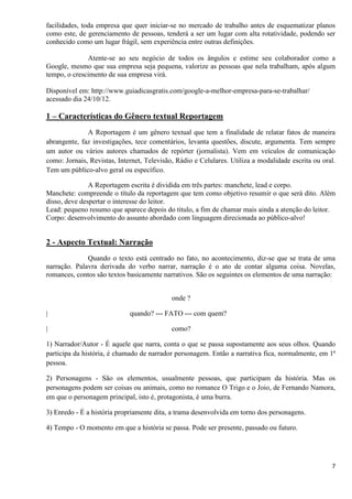 7
facilidades, toda empresa que quer iniciar-se no mercado de trabalho antes de esquematizar planos
como este, de gerenciamento de pessoas, tenderá a ser um lugar com alta rotatividade, podendo ser
conhecido como um lugar frágil, sem experiência entre outras definições.
Atente-se ao seu negócio de todos os ângulos e estime seu colaborador como a
Google, mesmo que sua empresa seja pequena, valorize as pessoas que nela trabalham, após algum
tempo, o crescimento de sua empresa virá.
Disponível em: http://www.guiadicasgratis.com/google-a-melhor-empresa-para-se-trabalhar/
acessado dia 24/10/12.
1 – Características do Gênero textual Reportagem
A Reportagem é um gênero textual que tem a finalidade de relatar fatos de maneira
abrangente, faz investigações, tece comentários, levanta questões, discute, argumenta. Tem sempre
um autor ou vários autores chamados de repórter (jornalista). Vem em veículos de comunicação
como: Jornais, Revistas, Internet, Televisão, Rádio e Celulares. Utiliza a modalidade escrita ou oral.
Tem um público-alvo geral ou específico.
A Reportagem escrita é dividida em três partes: manchete, lead e corpo.
Manchete: compreende o título da reportagem que tem como objetivo resumir o que será dito. Além
disso, deve despertar o interesse do leitor.
Lead: pequeno resumo que aparece depois do título, a fim de chamar mais ainda a atenção do leitor.
Corpo: desenvolvimento do assunto abordado com linguagem direcionada ao público-alvo!
2 - Aspecto Textual: Narração
Quando o texto está centrado no fato, no acontecimento, diz-se que se trata de uma
narração. Palavra derivada do verbo narrar, narração é o ato de contar alguma coisa. Novelas,
romances, contos são textos basicamente narrativos. São os seguintes os elementos de uma narração:
onde ?
| quando? --- FATO --- com quem?
| como?
1) Narrador/Autor - É aquele que narra, conta o que se passa supostamente aos seus olhos. Quando
participa da história, é chamado de narrador personagem. Então a narrativa fica, normalmente, em 1ª
pessoa.
2) Personagens - São os elementos, usualmente pessoas, que participam da história. Mas os
personagens podem ser coisas ou animais, como no romance O Trigo e o Joio, de Fernando Namora,
em que o personagem principal, isto é, protagonista, é uma burra.
3) Enredo - É a história propriamente dita, a trama desenvolvida em torno dos personagens.
4) Tempo - O momento em que a história se passa. Pode ser presente, passado ou futuro.
 