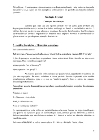 8
5) Ambiente - O lugar em que a trama se desenvolve. Pode, naturalmente, variar muito, no desenrolar
da narrativa. Eis, a seguir, um bom exemplo de texto narrativo, em que todos os elementos se fazem
presentes.
Produção Textual
Condições de Produção
Suponha que você seja um repórter enviado por um Jornal para produzir uma
Reportagem (fictícia) sobre a rotina de trabalho na Google no Brasil. A modalidade é escrita. O
público do jornal são jovens que adoram as novidades do mundo da informática. Sua Reportagem
deve mostrar aos leitores a importância de trabalhar nessa empresa. Mobilize as características do
gênero textual em questão para a produção do seu texto.
3 - Análise linguística – Elementos semânticos
Leia os Enunciados abaixo:
Pelo preço do pé de couve, você sabe em que pé está toda a agricultura. Apenas R$0,70 por dia!
A fim de promover seu produto, o anunciante chama a atenção do leitor, fazendo um jogo com a
palavra pé. Qual o sentido dessa palavra?
a) na expressão “um pé de couve”?
b) na expressão “em que pé”?
As palavras possuem certos sentidos que podem variar, dependendo do contexto em
que são empregadas. Às vezes, unindo-se a outras palavras, formam expressões com sentidos
completamente diferentes, como é o caso de “cachorro-quente”. Esses e outros são aspectos
estudados pela Semântica.
Semântica é a parte da gramática que estuda os aspectos relacionados ao sentido de palavras e
enunciados.
Vejamos os casos:
1 – Sinonímia e Antonímia
Você já vacinou seu cão?
Você já vacinou seu cachorro?
As palavras cachorro e cão podem ser substituídas um pela outra. Quando em contextos diferentes
uma palavra ou expressões pode ser substituída por outra, dizemos que são SINÔNIMA entre si.
Existem enunciados que são sinônimos também. Ex: Joana é a mulher de Marcelo. Marcelo é o
marido de Joana.
Palavras ANTONÍMAS se opõem ou se excluem. Ex: Aberto – Fechado, Dentro – Fora
 