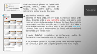 Estas ferramentas podem ser usadas com
imagens, formas, textos, seleções de
textos, slides, entre outros. Basta
selecionar e aplicar a opção desejada.
Este menu é o meu de Slides.
Clicando em Novo Slide, um novo Slide é adicionado após o slide
atual. Clicando onde a seta vermelha indica, será aberto este
novo painel com todas as opções de layout de slides disponíveis (o
mesmo ocorre se clicar na opção layout), então é só clicar sobre o
slide do tipo desejado. Ao clicar no local indicado pela seta azul,
um novo slide, com o mesmo layout do último slide inserido será
adicionado após o slide atual.
A opção Redefinir reestabelece as configurações padrão de
formatação dos slides (espaçamento, margens, etc.).
A opção Seção permite a organização dos Slides em uma espécie
de capítulos, o que é bem útil para apresentações muito longas.
Página Inicial
 
