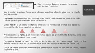 Página Inicial
Este é o meu de Desenho, uma das ferramentas
mais úteis do PowerPoint.
Aqui é possível selecionar formas para adicionar aos slides, clicando sobre elas na caixinha
mais à esquerda.
Organizar é uma ferramenta para organizar quais formas ficam na frente e quais ficam atrás.
Também permite girar as formas, entre outras coisas.
Estilos Rápidos é um menu que fornece uma série de formatações prontas para aplicar na
forma adicionada, como é possível ver abaixo:
Preenchimento da Forma é um menu com várias opções de preenchimento da forma, como cores
sólidas, texturas, imagens, entre outros.
Contorno da Forma é um menu com varias opções de contorno, como a espessura do contorno, o tipo
da linha que faz o contorno, personalização de setas, caso as mesmas existam nas formas, etc.
Efeitos de Forma é um menu com uma série de efeitos que podem ser aplicados nas formas, mas são
raramente usados.
 