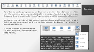 Transições
Transições são usadas para passar de um Slide para o próximo. Elas adicionam um efeito
mais interessante do que a simples substituição de um slide pelo próximo, porém o mal uso
delas pode deixar a apresentação “pesada”, portanto, se for utilizá-las, escolha sabiamente.
Ao clicar sobre a transição, ela já é automaticamente aplicada ao slide atual, então se você
desistir de usar aquela transição, é preciso clicar na transição Nenhum, para eliminar a
transição do slide atual.
As opções presentes no menu Intervalo,
são muito avançadas e não serão tratadas
neste material.
Opções de efeito está localizado ao
lado do menu de transições, e possui
variantes para a maioria das
transições. Seu uso pode ser necessário
para salientar algum efeito, porém em
geral, essa ferramenta não é usada.
 