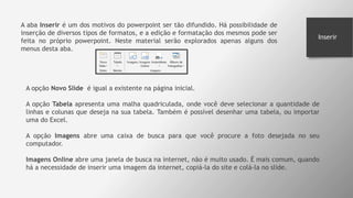 Inserir
A aba Inserir é um dos motivos do powerpoint ser tão difundido. Há possibilidade de
inserção de diversos tipos de formatos, e a edição e formatação dos mesmos pode ser
feita no próprio powerpoint. Neste material serão explorados apenas alguns dos
menus desta aba.
A opção Novo Slide é igual a existente na página inicial.
A opção Tabela apresenta uma malha quadriculada, onde você deve selecionar a quantidade de
linhas e colunas que deseja na sua tabela. Também é possível desenhar uma tabela, ou importar
uma do Excel.
A opção Imagens abre uma caixa de busca para que você procure a foto desejada no seu
computador.
Imagens Online abre uma janela de busca na internet, não é muito usado. É mais comum, quando
há a necessidade de inserir uma imagem da internet, copiá-la do site e colá-la no slide.
 