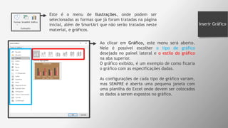 Inserir Gráfico
Este é o menu de Ilustrações, onde podem ser
selecionadas as formas que já foram tratadas na página
inicial, além de SmartArt que não serão tratadas neste
material, e gráficos.
Ao clicar em Gráfico, este menu será aberto.
Nele é possível escolher o tipo de gráfico
desejado no painel lateral e o estilo do gráfico
na aba superior.
O gráfico exibido, é um exemplo de como ficaria
o gráfico com as especificações dadas.
As configurações de cada tipo de gráfico variam,
mas SEMPRE é aberta uma pequena janela com
uma planilha do Excel onde devem ser colocados
os dados a serem expostos no gráfico.
 