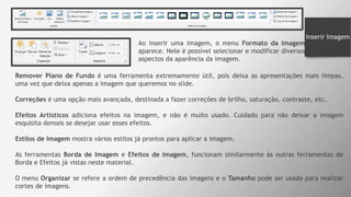 Inserir Imagem
Ao inserir uma imagem, o menu Formato da Imagem
aparece. Nele é possível selecionar e modificar diversos
aspectos da aparência da imagem.
Remover Plano de Fundo é uma ferramenta extremamente útil, pois deixa as apresentações mais limpas,
uma vez que deixa apenas a imagem que queremos no slide.
Correções é uma opção mais avançada, destinada a fazer correções de brilho, saturação, contraste, etc.
Efeitos Artísticos adiciona efeitos na imagem, e não é muito usado. Cuidado para não deixar a imagem
esquisita demais se desejar usar esses efeitos.
Estilos de Imagem mostra vários estilos já prontos para aplicar a imagem.
As ferramentas Borda de Imagem e Efeitos de Imagem, funcionam similarmente às outras ferramentas de
Borda e Efeitos já vistas neste material.
O menu Organizar se refere a ordem de precedência das imagens e o Tamanho pode ser usado para realizar
cortes de imagens.
 