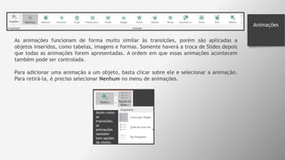 Animações
As animações funcionam de forma muito similar às transições, porém são aplicadas a
objetos inseridos, como tabelas, imagens e formas. Somente haverá a troca de Slides depois
que todas as animações forem apresentadas. A ordem em que essas animações acontecem
também pode ser controlada.
Para adicionar uma animação a um objeto, basta clicar sobre ele e selecionar a animação.
Para retirá-la, é preciso selecionar Nenhum no menu de animações.
 