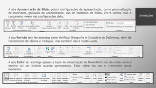 Animações
A aba Apresentação de Slides possui configurações de apresentação, como personalização
de intervalos, gravação da apresentação, uso de controles de mídia, entre outros. Não é
costumeiro mexer nas configurações dela.
A aba Revisão tem ferramentas como Verificar Ortografia e Dicionário de Sinônimos, além de
ferramentas de idioma e tradução, mas também não é muito usada.
A aba Exibir se restringe apenas a tipos de visualização do PowerPoint não do modo como o
mesmo vai ser exibido quando apresentado. Falar sobre ela nos é irrelevante neste
momento.
 