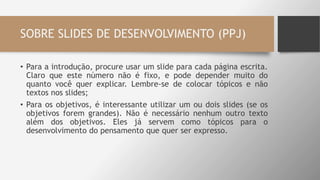 SOBRE SLIDES DE DESENVOLVIMENTO (PPJ)
• Para a introdução, procure usar um slide para cada página escrita.
Claro que este número não é fixo, e pode depender muito do
quanto você quer explicar. Lembre-se de colocar tópicos e não
textos nos slides;
• Para os objetivos, é interessante utilizar um ou dois slides (se os
objetivos forem grandes). Não é necessário nenhum outro texto
além dos objetivos. Eles já servem como tópicos para o
desenvolvimento do pensamento que quer ser expresso.
 
