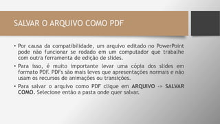SALVAR O ARQUIVO COMO PDF
• Por causa da compatibilidade, um arquivo editado no PowerPoint
pode não funcionar se rodado em um computador que trabalhe
com outra ferramenta de edição de slides.
• Para isso, é muito importante levar uma cópia dos slides em
formato PDF. PDFs são mais leves que apresentações normais e não
usam os recursos de animações ou transições.
• Para salvar o arquivo como PDF clique em ARQUIVO -> SALVAR
COMO. Selecione então a pasta onde quer salvar.
 