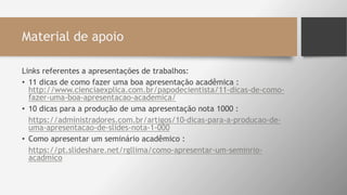 Material de apoio
Links referentes a apresentações de trabalhos:
• 11 dicas de como fazer uma boa apresentação acadêmica :
http://www.cienciaexplica.com.br/papodecientista/11-dicas-de-como-
fazer-uma-boa-apresentacao-academica/
• 10 dicas para a produção de uma apresentação nota 1000 :
• https://administradores.com.br/artigos/10-dicas-para-a-producao-de-
uma-apresentacao-de-slides-nota-1-000
• Como apresentar um seminário acadêmico :
• https://pt.slideshare.net/rgllima/como-apresentar-um-seminrio-
acadmico
 