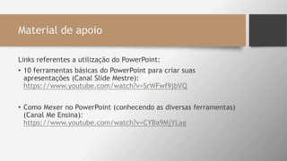 Material de apoio
Links referentes a utilização do PowerPoint:
• 10 ferramentas básicas do PowerPoint para criar suas
apresentações (Canal Slide Mestre):
https://www.youtube.com/watch?v=SrWFwf9jbVQ
• Como Mexer no PowerPoint (conhecendo as diversas ferramentas)
(Canal Me Ensina):
https://www.youtube.com/watch?v=CYBa9MjYLag
 