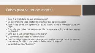 Coisas para se ter em mente:
• Qual é a finalidade da sua apresentação?
• De que maneira você pretende organizar sua apresentação?
• Você sabe onde vai apresentar estes slides? Sabe a infraestrutura do
lugar?
• E se alguma coisa der errado no dia da apresentação, você tem como
contornar?
• Será que a sua apresentação está clara?
• O conteúdo dos slides está relevante?
• Com os slides dispostos desta forma, eu consigo abordar todos os tópicos
que quero? Se não, o que poderia fazer para conseguir?
• Meus slides estão “bonitos”?
 