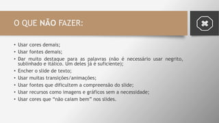 O QUE NÃO FAZER:
• Usar cores demais;
• Usar fontes demais;
• Dar muito destaque para as palavras (não é necessário usar negrito,
sublinhado e itálico. Um deles já é suficiente);
• Encher o slide de texto;
• Usar muitas transições/animações;
• Usar fontes que dificultem a compreensão do slide;
• Usar recursos como imagens e gráficos sem a necessidade;
• Usar cores que “não caiam bem” nos slides.
 