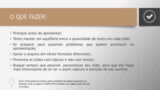 O QUE FAZER:
• Pratique antes de apresentar;
• Tente manter um equilíbrio entre a quantidade de texto em cada slide;
• Se preparar para possíveis problemas que podem acontecer na
apresentação;
• Salvar o arquivo em vários formatos diferentes;
• Preencha os slides com tópicos e não com textos;
• Busque sempre que possível, personalizar seu slide, para que ele fique
mais interessante de se ver a assim capture a atenção do seu ouvinte;
Dica: Você pode encontrar vários modelos de slides buscando na
internet. Usar a palavra TEMPLATE (modelo em inglês) pode ser útil
na busca.
 