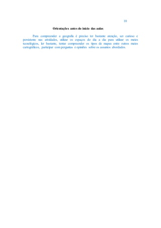 10
Orientações antes do inicio das aulas
Para compreender a geografia é preciso ter bastante atenção, ser curioso e
persistente nas atividades, utilizar os espaços do dia a dia para utilizar os meios
tecnológicos, ler bastante, tentar compreender os tipos de mapas entre outros meios
cartográficos, participar com perguntas e opiniões sobre os assuntos abordados.
 