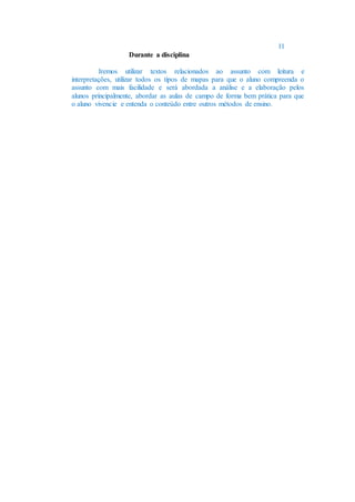 11
Durante a disciplina
Iremos utilizar textos relacionados ao assunto com leitura e
interpretações, utilizar todos os tipos de mapas para que o aluno compreenda o
assunto com mais facilidade e será abordada a análise e a elaboração pelos
alunos principalmente, abordar as aulas de campo de forma bem prática para que
o aluno vivencie e entenda o conteúdo entre outros métodos de ensino.
 