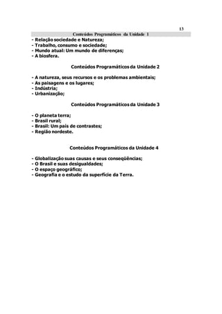 13
Conteúdos Programáticos da Unidade 1
- Relação sociedade e Natureza;
- Trabalho, consumo e sociedade;
- Mundo atual: Um mundo de diferenças;
- A biosfera.
Conteúdos Programáticos da Unidade 2
- A natureza, seus recursos e os problemas ambientais;
- As paisagens e os lugares;
- Indústria;
- Urbanização;
Conteúdos Programáticos da Unidade 3
- O planeta terra;
- Brasil rural;
- Brasil: Um país de contrastes;
- Região nordeste.
Conteúdos Programáticos da Unidade 4
- Globalização suas causas e seus conseqüências;
- O Brasil e suas desigualdades;
- O espaço geográfico;
- Geografia e o estudo da superfície da Terra.
 