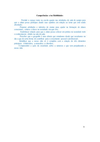 Competências e/ou Habilidades
Permitir o espaço tanto na escola quanto nas atividades de aula de campo para
que o aluno possa participar dando suas opiniões em relação ao tema que está sendo
abordado;
Preparar atividades e métodos de ensino para ajudar na formação de alunos
conscientes, críticos e éticos na sociedade em que vive;
Estabelecer relação para que o aluno possa colocar em prática na sociedade todo
o conhecimento obtido na sala de aula;
Perceber que a geografia é uma ciência que estudamos desde que acordamos no
dia e que de certa forma irá contribuir para o crescimento pessoal e profissional;
Identificar que a nossa vida só é completa com a relação de três elementos
principais: A hidrosfera, a atmosfera e a litosfera;
Compreender a ação da sociedade sobre a natureza e que vem prejudicando a
nossa vida.
7
 