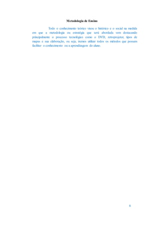 Metodologia de Ensino
Todo o conhecimento teórico visou o histórico e o social na medida
em que a metodologia ou estratégia que será abordada vem destacando
principalmente o processo tecnológico como o DVD, retroprojetor, tipos de
mapas e sua elaboração, ou seja, iremos utilizar todos os métodos que possam
facilitar o conhecimento ou a aprendizagem do aluno.
8
 