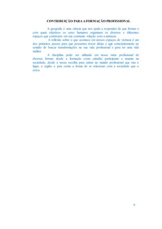 CONTRIBUIÇÃO PARA A FORMAÇÃO PROFISSIONAL
A geografia é uma ciência que nos ajuda a responder de que formas e
com quais objetivos os seres humanos organizam os diversos e diferentes
espaços que constroem em sua constante relação com a natureza.
A reflexão sobre o que acontece em nossos espaços de vivência é um
dos primeiros passos para que possamos trocar idéias e agir conscientemente no
sentido de buscar transformações na sua vida profissional e para ter uma vida
melhor.
A disciplina pode ser utilizada em nosso meio profissional de
diversas formas desde a formação como cidadão participante e atuante na
sociedade, desde a nossa escolha para entrar no mundo profissional que visa o
lugar, a região o país como a forma de se relacionar com a sociedade que o
cerca.
9
 