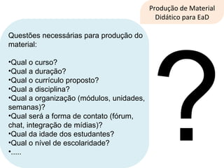 Produção de Material Didático para EaD Questões necessárias para produção do material: Qual o curso? Qual a duração? Qual o currículo proposto? Qual a disciplina? Qual a organização (módulos, unidades, semanas)? Qual será a forma de contato (fórum, chat, integração de mídias)? Qual da idade dos estudantes? Qual o nível de escolaridade? ..... ? 