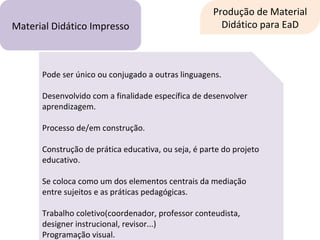 Produção de Material Didático para EaD Material Didático Impresso Pode ser único ou conjugado a outras linguagens. Desenvolvido com a finalidade específica de desenvolver aprendizagem. Processo de/em construção. Construção de prática educativa, ou seja, é parte do projeto educativo. Se coloca como um dos elementos centrais da mediação entre sujeitos e as práticas pedagógicas. Trabalho coletivo(coordenador, professor conteudista, designer instrucional, revisor...) Programação visual. 