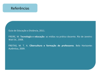 Referências Guia de Educação a Distância, 2011. FREIRE, W.  Tecnologia e educação : as mídias na prática docente. Rio de Janeiro: Wak Ed., 2008.  FREITAS, M. T. A.  Cibercultura e formação de professores . Belo Horizonte: Autêntica, 2009. 