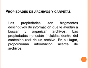 PROPIEDADES DE ARCHIVOS Y CARPETAS
Las propiedades son fragmentos
descriptivos de información que le ayudan a
buscar y organizar archivos. Las
propiedades no están incluidas dentro del
contenido real de un archivo. En su lugar,
proporcionan información acerca de
archivos.
 