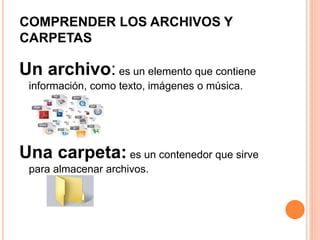COMPRENDER LOS ARCHIVOS Y
CARPETAS
Un archivo: es un elemento que contiene
información, como texto, imágenes o música.
Una carpeta: es un contenedor que sirve
para almacenar archivos.
 