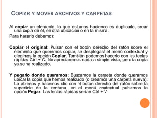 COPIAR Y MOVER ARCHIVOS Y CARPETAS
Al copiar un elemento, lo que estamos haciendo es duplicarlo, crear
una copia de él, en otra ubicación o en la misma.
Para hacerlo debemos:
Copiar el original: Pulsar con el botón derecho del ratón sobre el
elemento que queremos copiar, se desplegará el menú contextual y
elegimos la opción Copiar. También podemos hacerlo con las teclas
rápidas Ctrl + C. No apreciaremos nada a simple vista, pero la copia
ya se ha realizado.
Y pegarlo donde queramos: Buscamos la carpeta donde queramos
ubicar la copia que hemos realizado (o creamos una carpeta nueva).
La abrimos y hacemos clic con el botón derecho del ratón sobre la
superficie de la ventana, en el menú contextual pulsamos la
opción Pegar. Las teclas rápidas serían Ctrl + V.
 