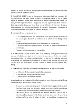 Públicos es la base de todo un completo desarrollo de técnicas de comunicación que 
nacen a partir del marketing directo. 

El  MARKETING  DIRECTO  será  el  instrumento  más  desarrollado  de  ejecución  del 
marketing  uno  a  uno.  Para  Joseba  Estebaría  “el  marketing  directo  es  una  forma  de 
aplicar  el  marketing  basada  en  la  posibilidad  de  realizar  segmentaciones  totales,  es 
decir,  identificar  personalmente  a  los  públicos  actuales  y  potenciales  de  la  empresa. 
Esta  segmentación  total,  que  viene  dada  por  la  utilización  de  las  bases  de  datos 
informatizados,  nos  permite  la  realización  de  mensajes  personales  e  interactivos  a 
través de medios de comunicación no masivos” (Estebaría, J.1995) 

El  marketing directo se caracteriza por: 

    •   Es  un  sistema  interactivo  que  comunica  de  forma  individualizada  a  un  emisor 
        con  un  receptor,  buscando  a  continuación  el  establecer  un  diálogo  entre 
        ambos. 
    •   Utiliza diferentes medios para la emisión y soporte de sus mensajes. 
    •   La respuesta es medible. Se conocen sus resultados. El feedback de retorno es 
        cuantificable. 
    •   Puede provocar transacciones e intercambios. 

EL MARKETING RELACIONAL aparece como aquel márketing estratégico que consigue 
alcanzar  el  objetivo  principal:  crear  y  mantener  usuarios  mediante  una  relación 
personal con ellos. Esta relación resulta fructífera ya que con “el marketing relacional 
se  consigue  una  identificación  implícita  en  el  servicio  que  permite  contactar  con 
usuarios  a  los  que  no  se  podría  alcanzar  a  través  de  medios  masivos”  (Joseph  Alet, 
1995). 

El marketing relacional parte siempre de una base de datos. Se puede decir que es: 

    •   La utilización efectiva y proactiva de las bases de datos. 
    •   La aplicación del member get member, MGM. 
    •   La puesta a punto del plan de contactos. 

La  utilización  de  los  medios  multimedia  interactivos,  como  Internet,  resulta  idónea 
para el marketing relacional por varias razones: 

    •   El usuario se pone en contacto con la Institución si tiene algún interés para él. 
        Esto  hace  que  haya  una  selección  previa,  una  segmentación  espontánea 
        cruzada con los centros de interés de los individuos y sus necesidades. 
    •   Este  usuario  puede  ser  identificado  de  manera  individual  a  través  de  la 
        interactividad  con  él,  determinándose  si  pertenece  a  un  grupo  de  usuarios  o 
        no. Pasará a formar parte de la base de datos y se le podrá dar un seguimiento 



                                                                                              10 
 
 