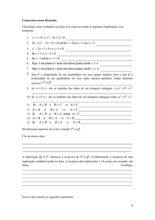 Comecemos nossa discussão.

Classifique como verdadeiro ou falso e/ou certo ou errado as seguintes implicações e/ou
sentenças:

    1. x  1  0  x 2  3x  2  0 ______________________________________________
    2. Se x.( x 2  2 x  1)  0; então x  0 ou x  1 ou x  2 _________________________

    3. x2  2 x  1  0  x  1  0 ______________________________________________
    4. Se x  1  x  1  0 ____________________________________________________
    5. Se x  1 então x  1  0 __________________________________________________
    6. Seja  um plano e r uma reta desse plano, então r  _______________________
    7. Seja  um plano e r uma reta desse plano, então r   ______________________
    8. Seja P a propriedade de um quadrilátero ter seus quatro ângulos retos e por Q a
          propriedade de um quadrilátero ter seus lados opostos paralelos. Então podemos
          escrever P  Q ________________________________________________________
    9. Se a  b  c são as medidas dos lados de um triângulo retângulo  a 2  b2  c 2
       ______________________________________________________________________
    10. Se a  b  c são as medidas dos lados de um triângulo retângulo então a 2  b2  c2
        ______________________________________________________________________
    11. Se A  B e B  C  A  C _____________________________________
    12.   A  B e B  C  A  C ______________________________________
    13.   Se A  B e B  C então A  C ____________________________________
    14.   A  B e B  A  A  B ________________________________________
    15.   Se A  B e B  C  A  B ____________________________________

Há diferentes maneiras de se ler a relação P  Q .

Cite ao menos duas:

_____________________________________________________________________________
_____________________________________________________________________________
____________________________________________________________________________

A implicação Q  P chama-se a recíproca de P  Q . Evidentemente, a recíproca de uma
implicação verdadeira pode ser falsa. A recíproca das implicações 1 e 8 acima, por exemplo, são
falsas.                                                                              Justifique.
_____________________________________________________________________________
_____________________________________________________________________________
_____________________________________________________________________________
_____________________________________________________________________________
_____________________________________________________________________________



Escreva por extenso as seguintes expressões:

                                                                                              2
 