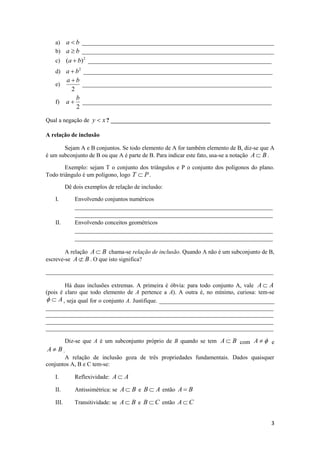 a) a  b _________________________________________________________________
   b) a  b _________________________________________________________________
   c)     (a  b)2 ______________________________________________________________
   d) a  b2 ________________________________________________________________
          ab
   e)           ________________________________________________________________
            2
              b
   f)     a  ________________________________________________________________
              2

Qual a negação de y  x ? ______________________________________________________

A relação de inclusão

       Sejam A e B conjuntos. Se todo elemento de A for também elemento de B, diz-se que A
é um subconjunto de B ou que A é parte de B. Para indicar este fato, usa-se a notação A  B .

        Exemplo: sejam T o conjunto dos triângulos e P o conjunto dos polígonos do plano.
Todo triângulo é um polígono, logo T  P .

          Dê dois exemplos de relação de inclusão:

   I.         Envolvendo conjuntos numéricos
              ___________________________________________________________________
              ___________________________________________________________________
   II.        Envolvendo conceitos geométricos
              ___________________________________________________________________
              ___________________________________________________________________

        A relação A  B chama-se relação de inclusão. Quando A não é um subconjunto de B,
escreve-se A  B . O que isto significa?

_____________________________________________________________________________

        Há duas inclusões extremas. A primeira é óbvia: para todo conjunto A, vale A  A
(pois é claro que todo elemento de A pertence a A). A outra é, no mínimo, curiosa: tem-se
  A , seja qual for o conjunto A. Justifique. _______________________________________
_____________________________________________________________________________
_____________________________________________________________________________
_____________________________________________________________________________
_____________________________________________________________________________

       Diz-se que A é um subconjunto próprio de B quando se tem A  B com A   e
 A B.
       A relação de inclusão goza de três propriedades fundamentais. Dados quaisquer
conjuntos A, B e C tem-se:

   I.         Reflexividade: A  A

   II.        Antissimétrica: se A  B e B  A então A  B

   III.       Transitividade: se A  B e B  C então A  C


                                                                                           3
 