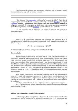 Use a linguagem de conjuntos, para representar o *silogismo: todo ser humano é animal,
todo animal é mortal, logo todo ser humano é mortal.

_____________________________________________________________________________
____________________________________________________________________________

        * Um silogismo (do grego antigo συλλογισμός, "conexão de idéias", "raciocínio";
composto pelos termos σύν "com" e λογισμός "cálculo") é um termo filosófico com o qual
Aristóteles designou a argumentação lógica perfeita e que mais tarde veio a ser chamada de
silogismo, constituída de três proposições declarativas que se conectam de tal modo que a
partir das duas primeiras, chamadas premissas, é possível deduzir uma conclusão.

       Use uma conecção entre a implicação e a relação de inclusão, para justificar a
implicação 8 acima.

_____________________________________________________________________________
_____________________________________________________________________________

        Sejam P e Q propriedades referentes aos elementos dos conjuntos A e B
respectivamente. A negação da propriedade P, representada por P’ e a de Q, representada por
Q’, são tais que:

                            PQ       se, e somente se,     Q' P'

A implicação Q'  P' chama-se contrapositiva da implicação P  Q .

Recomendação:

         Muitas vezes é necessário negar uma implicação P  Q . É preciso ter cuidado ao
fazer isto. A negação de “todo homem é mortal” não é “nenhum homem é mortal”, mas “existe
(pelo menos) um homem imortal”. Mais geralmente, negar que P  Q significa admitir que
existe (pelo menos) um objeto que tem a propriedade P mas não tem a propriedade Q. Isto é
bem diferente de admitir que nenhum objeto com a propriedade P tem também a propriedade Q.
Por exemplo, se P é a propriedade que tem um triângulo de ser isósceles e Q a propriedade de
ser equilátero, a implicação P  Q significaria que todo triângulo isósceles é equilátero (o que
é falso). A negação de P  Q é a afirmação de que existe (pelo menos) um triângulo isósceles
não-equilátero.

        Neste cotexto, convém fazer uma distinção cuidadosa entre a ideia matemática de
negação e a noção (não-matemática) de contrário, ou oposto. Se um conceito é expresso por
uma palavra, o conceito contrário é expresso pelo antônimo daquela palavra. Por exemplo, o
contrário de gigantesco é minúsculo, mas a negação de gigantesco inclui outras gradações além
de minúsculo.
        Classifique como verdadeiro ou falso a implicação abaixo e, expresse a sua negação:
        se P é a propriedade que tem um quadilátero de ser retângulo e Q a propriedade de ser
quadrado, então P  Q .
_____________________________________________________________________________
____________________________________________________________________________

Falemos agora de Reunião e Intersecção de Conjuntos

       Lembremos que, dados os conjuntos A e B, reunião A  B é o conjunto formado pelos
elementos de A mais os elementos de B, enquanto que a intersecção A  B é o conjunto dos


                                                                                              4
 