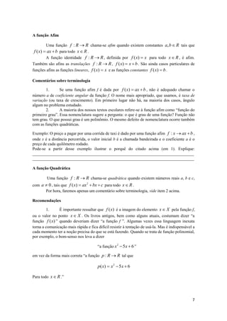 A função Afim

         Uma função f : R  R chama-se afim quando existem constantes a, b  R tais que
 f ( x)  ax  b para todo x  R .
         A função identidade f : R  R , definida por f ( x)  x para todo x  R , é afim.
Também são afins as translações f : R  R , f ( x)  x  b . São ainda casos particulares de
funções afins as funções lineares, f ( x)  x e as funções constantes f ( x)  b .

Comentários sobre terminologia

        1.      Se uma função afim f é dada por f ( x)  ax  b , não é adequado chamar o
número a de coeficiente angular da função f. O nome mais apropriado, que usamos, é taxa de
variação (ou taxa de crescimento). Em primeiro lugar não há, na maioria dos casos, ângulo
algum no problema estudado.
        2.      A maioria dos nossos textos escolares refere-se à função afim como “função do
primeiro grau”. Essa nomenclatura sugere a pergunta: o que é grau de uma função? Função não
tem grau. O que possui grau é um polinômio. O mesmo defeito de nomenclatura ocorre também
com as funções quadráticas.

Exemplo: O preço a pagar por uma corrida de taxi é dado por uma função afim f : x  ax  b ,
onde x é a distância percorrida, o valor inicial b é a chamada bandeirada e o coeficiente a é o
preço de cada quilômetro rodado.
Pode-se a partir desse exemplo ilustrar o porquê do citado acima (em 1). Explique:
_____________________________________________________________________________
_____________________________________________________________________________

A função Quadrática

        Uma função f : R  R chama-se quadrática quando existem números reais a, b e c,
com a  0 , tais que f ( x)  ax 2  bx  c para todo x  R .
      Por hora, faremos apenas um comentário sobre terminologia, vide item 2 acima.

Recomendações

        1.     É importante ressaltar que f (x) é a imagem do elemento x  X pela função f,
ou o valor no ponto x  X . Os livros antigos, bem como alguns atuais, costumam dizer “a
função f (x) ” quando deveriam dizer “a função f ”. Algumas vezes essa linguagem inexata
torna a comunicação mais rápida e fica difícil resistir à tentação de usá-la. Mas é indispensável a
cada momento ter a noção precisa do que se está fazendo. Quando se trata de função polinomial,
por exemplo, o bom-senso nos leva a dizer

                                       “a função x 2  5x  6 ”

em vez da forma mais correta “a função p : R  R tal que

                                       p ( x)  x 2  5 x  6

Para todo x  R .”




                                                                                                 7
 