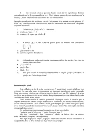 2.       Deve-se ainda observar que uma função consta de três ingredientes: domínio
contradomínio e a lei de correspondência x  f (x) . Mesmo quando dizemos simplesmente “a
função f ”, ficam subentendidos seu domínio X e seu contradomínio Y.

Exemplo: em cada uma dos problemas a seguir (retirados do livro adotado na rede; páginas: 87,
105 e 108), classifique como certo ou errado, a escrita matemática nos enunciados, corrigindo-
os quando necessário.

    i.     Dada a função f ( x)  x²  3x , determine:
    a) o valor de f para x = -7
    b) os valores de x para que f ( x)  4



    ii.     A função g ( x)  2mx2  3mx  1 possui ponto de mínimo com coordenadas
             3 13 
             ;  .
            4 4 
    a) Qual o valor de m?
    b) Construa o gráfico dessa função



    iii.    Utilizando uma malha quadriculada, construa os gráficos das funções f, g e h em um
            mesmo plano cartesiano.
       f ( x)  3 x  2
     g ( x)  3 x  1
     h( x)  3x  4
    iv.      Para quais valores de n as retas que representam as funções f ( x)  (2n  1) x  5 e
             g ( x)  x  2 não são paralelas?



Recomendações gerais

        Seja cuidadoso, a fim de evitar cometer erros. A autocrítica é o maior aliado do bom
professor. Em cada aula, trate a si mesmo como um aluno cujo trabalho está sendo examinado.
Pense antes no que vai dizer mas critique-se também depois: será que falei bobagem? Se achar
que falou, não hesite em corrigir-se em público. Longe de desprestigiar, esse hábito fortalecerá a
confiança dos alunos no seu mestre.
        Esteja atento também à correção gramatical. Linguagem correta é essencial para a
limpidez do raciocínio. Muitos colegas professores de Matemática, até mesmo autores de livros,
são um tanto descuidados a esse respeito. Dizem, por exemplo, que “a reta intercepta o plano
 no ponto P”, quando deveriam dizer “intersecta” já que o ponto P é a intersecção, mas não a
interceptação de r com  .
        Eis aqui outros erros comuns de linguagem que devem ser evitados:
        “Maior ou igual a”. O correto é: “maior do que ou igual a”
        Não diga “completude”, diga “completeza”. (Belo  beleza; rico  riqueza;
nobre  nobreza; completo  completeza.)
        Não diga “Espaço de tempo”. Espaço e tempo são conceitos físicos fundamentais e
independentes. Não se deve misturá-los. Diga “intervalo de tempo”.



                                                                                                8
 