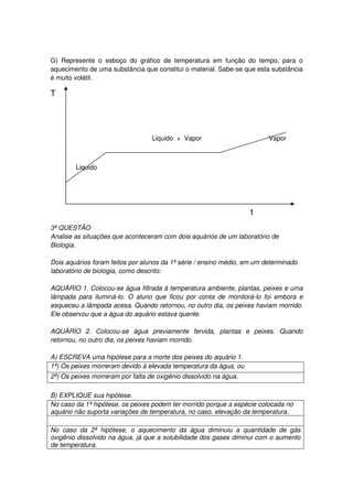 G) Represente o esboço do gráfico de temperatura em função do tempo, para o
aquecimento de uma substância que constitui o material. Sabe-se que esta substância
é muito volátil.

T




                                  Liquido + Vapor                        Vapor



        Liquido




                                                                   t
3ª QUESTÂO
Analise as situações que aconteceram com dois aquários de um laboratório de
Biologia.

Dois aquários foram feitos por alunos da 1ª série / ensino médio, em um determinado
laboratório de biologia, como descrito:

AQUÁRIO 1. Colocou-se água filtrada à temperatura ambiente, plantas, peixes e uma
lâmpada para iluminá-lo. O aluno que ficou por conta de monitorá-lo foi embora e
esqueceu a lâmpada acesa. Quando retornou, no outro dia, os peixes haviam morrido.
Ele observou que a água do aquário estava quente.

AQUÁRIO 2. Colocou-se água previamente fervida, plantas e peixes. Quando
retornou, no outro dia, os peixes haviam morrido.

A) ESCREVA uma hipótese para a morte dos peixes do aquário 1.
1ª) Os peixes morreram devido à elevada temperatura da água, ou
2ª) Os peixes morreram por falta de oxigênio dissolvido na água.

B) EXPLIQUE sua hipótese.
No caso da 1ª hipótese, os peixes podem ter morrido porque a espécie colocada no
aquário não suporta variações de temperatura, no caso, elevação da temperatura.

No caso da 2ª hipótese, o aquecimento da água diminuiu a quantidade de gás
oxigênio dissolvido na água, já que a solubilidade dos gases diminui com o aumento
de temperatura.
 