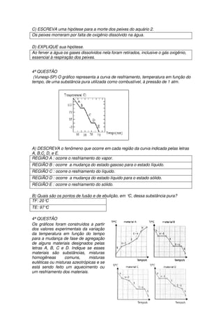 C) ESCREVA uma hipótese para a morte dos peixes do aquário 2.
Os peixes morreram por falta de oxigênio dissolvido na água.

D) EXPLIQUE sua hipótese.
Ao ferver a água os gases dissolvidos nela foram retirados, inclusive o gás oxigênio,
essencial à respiração dos peixes.


4ª QUESTÂO
 (Vunesp-SP) O gráfico representa a curva de resfriamento, temperatura em função do
tempo, de uma substância pura utilizada como combustível, à pressão de 1 atm.




A) DESCREVA o fenômeno que ocorre em cada região da curva indicada pelas letras
A, B,C, D, e E.
REGIÃO A : ocorre o resfriamento do vapor.
REGIÃO B : ocorre a mudança do estado gasoso para o estado líquido.
REGIÃO C : ocorre o resfriamento do líquido.
REGIÃO D : ocorre a mudança do estado líquido para o estado sólido.
REGIÃO E : ocorre o resfriamento do sólido.

B) Quais são os pontos de fusão e de ebulição, em ° dessa substância pura?
                                                   C,
TF: 20°C
TE: 97°C

4ª QUESTÂO
Os gráficos foram construídos a partir
dos valores experimentais da variação
da temperatura em função do tempo
para a mudança de fase de agregação
de alguns materiais designados pelas
letras A, B, C e D. Indique se esses
materiais são substâncias, misturas
homogêneas        comuns,      misturas
eutéticas ou misturas azeotrópicas e se
está sendo feito um aquecimento ou
um resfriamento dos materiais.
 