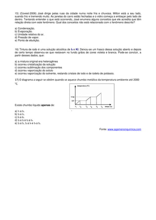 15) (Covest-2006) José dirige pelas ruas da cidade numa noite fria e chuvosa. Milton está a seu lado,
suando frio e tremendo muito. As janelas do carro estão fechadas e o vidro começa a embaçar pelo lado de
dentro. Tentando entender o que está ocorrendo, José enumera alguns conceitos que ele acredita que têm
relação direta com este fenômeno. Qual dos conceitos não está relacionado com o fenômeno descrito?

a) Condensação.
b) Evaporação.
c) Unidade relativa do ar.
d) Pressão de vapor.
e) Ponto de ebulição.


16) Tintura de iodo é uma solução alcoólica de I2 e KI. Deixou-se um frasco dessa solução aberto e depois
de certo tempo observou-se que restavam no fundo grãos de cores violeta e branca. Pode-se concluir, a
partir desses dados, que:

a) a mistura original era heterogênea
b) ocorreu cristalização da solução
c) ocorreu sublimação dos componentes
d) ocorreu vaporização do soluto
e) ocorreu vaporização do solvente, restando cristais de iodo e de iodeto de potássio.

17) O diagrama a seguir se obtém quando se aquece chumbo metálico da temperatura ambiente até 2000
°C.




Existe chumbo líquido apenas de:

a) t1 a t2.
b) t2 a t3.
c) t5 a t6.
d) t2 a t3 e t3 a t4.
e) t2 a t3, t3 a t4 e t4 a t5.

                                                                         Fonte: www.agamenonquimica.com
 