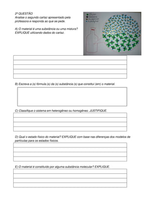 2ª QUESTÂO
Analise o segundo cartaz apresentado pela
professora e responda ao que se pede.

A) O material é uma substância ou uma mistura?
EXPLIQUE utilizando dados do cartaz.




B) Escreva a (s) fórmula (s) da (s) substância (s) que constitui (em) o material.




C) Classifique o sistema em heterogêneo ou homogêneo. JUSTIFIQUE.




D) Qual o estado físico do material? EXPLIQUE com base nas diferenças dos modelos de
partículas para os estados físicos.




E) O material é constituído por alguma substância molecular? EXPLIQUE.
 