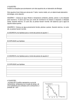3ª QUESTÂO
Analise as situações que aconteceram com dois aquários de um laboratório de Biologia.

Dois aquários foram feitos por alunos da 1ª série / ensino médio, em um determinado laboratório
de biologia, como descrito:

AQUÁRIO 1. Colocou-se água filtrada à temperatura ambiente, plantas, peixes e uma lâmpada
para iluminá-lo. O aluno que ficou por conta de monitorá-lo foi embora e esqueceu a lâmpada
acesa. Quando retornou, no outro dia, os peixes haviam morrido. Ele observou que a água do
aquário estava quente.

AQUÁRIO 2. Colocou-se água previamente fervida, plantas e peixes. Quando retornou, no outro
dia, os peixes haviam morrido.

A) ESCREVA uma hipótese para a morte dos peixes do aquário 1.




B) EXPLIQUE sua hipótese.




C) ESCREVA uma hipótese para a morte dos peixes do aquário 2.




D) EXPLIQUE sua hipótese.




4ª QUESTÂO
 (Vunesp-SP) O gráfico representa a curva de
resfriamento, temperatura em função do tempo, de
uma substância pura utilizada como combustível, à
pressão de 1 atm.
 