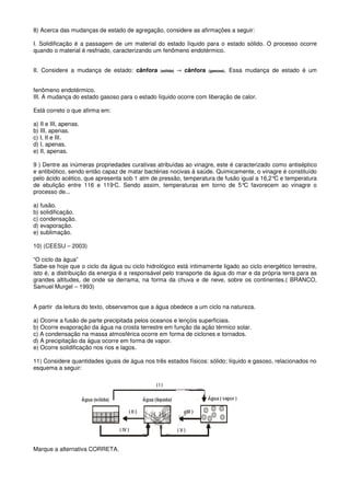 8) Acerca das mudanças de estado de agregação, considere as afirmações a seguir:

I. Solidificação é a passagem de um material do estado líquido para o estado sólido. O processo ocorre
quando o material é resfriado, caracterizando um fenômeno endotérmico.


II. Considere a mudança de estado: cânfora      (sólida)   → cânfora   (gasosa).   Essa mudança de estado é um


fenômeno endotérmico.
III. A mudança do estado gasoso para o estado líquido ocorre com liberação de calor.

Está correto o que afirma em:

a) II e III, apenas.
b) III, apenas.
c) I, II e III.
d) I, apenas.
e) II, apenas.

9 ) Dentre as inúmeras propriedades curativas atribuídas ao vinagre, este é caracterizado como antiséptico
e antibiótico, sendo então capaz de matar bactérias nocivas à saúde. Quimicamente, o vinagre é constituído
pelo ácido acético, que apresenta sob 1 atm de pressão, temperatura de fusão igual a 16,2°C e temperatura
de ebulição entre 116 e 119 C. Sendo assim, temperaturas em torno de 5°C favorecem ao vinagre o
                                o


processo de...

a) fusão.
b) solidificação.
c) condensação.
d) evaporação.
e) sublimação.

10) (CEESU – 2003)

“O ciclo da água”
Sabe-se hoje que o ciclo da água ou ciclo hidrológico está intimamente ligado ao ciclo energético terrestre,
isto é, a distribuição da energia é a responsável pelo transporte da água do mar e da própria terra para as
grandes altitudes, de onde se derrama, na forma da chuva e de neve, sobre os continentes.( BRANCO,
Samuel Murgel – 1993)


A partir da leitura do texto, observamos que a água obedece a um ciclo na natureza.

a) Ocorre a fusão de parte precipitada pelos oceanos e lençóis superficiais.
b) Ocorre evaporação da água na crosta terrestre em função da ação térmico solar.
c) A condensação na massa atmosférica ocorre em forma de ciclones e tornados.
d) A precipitação da água ocorre em forma de vapor.
e) Ocorre solidificação nos rios e lagos.

11) Considere quantidades iguais de água nos três estados físicos: sólido; líquido e gasoso, relacionados no
esquema a seguir:




Marque a alternativa CORRETA.
 
