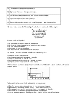 a)   O processo (I) é denominado condensação.

b) O processo (II) envolve absorção de energia.

c)   O processo (III) é acompanhado de uma diminuição de densidade.

d) O processo (IV) é denominado vaporização

e)   O vapor d’água está em estado mais energético do que a água líquida e sólida.


12) Leia o trecho da canção “Planeta Água”, de Guilherme Arantes, de 1980, a seguir:

                                          “Água que o Sol evapora,
                                              pro céu vai embora
                                           virar nuvens de algodão.
                                          Gotas de água da chuva,
                                               que matam a sede
                                                 da população.”

O trecho é uma visão poética:

a) da poluição da água por aumento de temperatura.
b) da demanda bioquímica de oxigênio, que é maior que na água.
c) do ciclo hidrológico da água.
d) das etapas do tratamento da água.
e) da importância de se ter chuva cada vez mais ácida.

13) Durante a mudança de estado físico de uma substância pura a:

a) temperatura varia uniformemente.
b) temperatura será constante se variar à pressão.
c) temperatura depende da fonte de calor.
d) temperatura se mantém constante, à pressão constante.
e) temperatura varia independente de outros fatores.

14)Uma amostra de uma espécie química foi analisada em um laboratório e, como resultado, obteve-se o
seguinte gráfico:




Todas as afirmativas a respeito do gráfico estão corretas, exceto:

a) O gráfico representa a mudança de fase de uma espécie química pura.
b) A temperatura de fusão da espécie química é menor que a da água pura.
c) O tempo gasto para fundir a espécie química é o mesmo gasto na ebulição.
d) Abaixo de 0 ºC, a espécie química está totalmente na fase líquida.
e) No intervalo de tempo entre 15 e 20 segundos, a espécie química está na fase líquida.
 