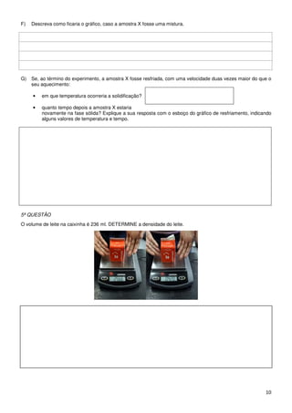 F)   Descreva como ficaria o gráfico, caso a amostra X fosse uma mistura.




G)   Se, ao término do experimento, a amostra X fosse resfriada, com uma velocidade duas vezes maior do que o
     seu aquecimento:

     •   em que temperatura ocorreria a solidificação?

     •   quanto tempo depois a amostra X estaria
         novamente na fase sólida? Explique a sua resposta com o esboço do gráfico de resfriamento, indicando
         alguns valores de temperatura e tempo.




5ª QUESTÃO
O volume de leite na caixinha é 236 ml. DETERMINE a densidade do leite.




                                                                                                          10
 