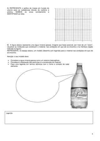 A) REPRESENTE o gráfico da massa em função do
 volume para as substâncias dióxido de carbono e
 amônia.  NOMEIE       os eixos   corretamente e
 IDENTIFIQUE as retas.




 B) A figura abaixo representa uma água mineral gasosa. Imagine que fosse possível, por meio de um “zoom”,
 visualizar as moléculas que constituem o material, nas condições em que ele se encontra e na interface (região
 indicada na figura).
 REPRESENTE, no espaço abaixo, um modelo (desenho com legenda) para o material nas condições em que ele
 se encontra.

 Atenção: o seu modelo deve

     Considere a água mineral gasosa como um sistema heterogêneo.
     Considerar a disposição das partículas e a constituição do material.
     Faça uma legenda em termos atômicos com o nome e símbolo de cada
     elemento




                                    “zoom”




Legenda




                                                                                                             4
 