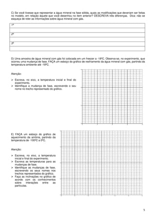 C) Se você tivesse que representar a água mineral na fase sólida, quais as modificações que deveriam ser feitas
no modelo, em relação àquele que você desenhou no item anterior? DESCREVA três diferenças. Dica: não se
esqueça de reler as informações sobre água mineral com gás.

1ª


2ª


3ª




D) Uma amostra de água mineral com gás foi colocada em um freezer a -18ºC. Observa-se, no experimento, que
ocorreu uma mudança de fase. FAÇA um esboço do gráfico de resfriamento da água mineral com gás, partindo da
temperatura ambiente até -18ºC.


Atenção:

     Escreva, no eixo, a temperatura inicial e final do
     experimento.
     Identifique a mudança de fase, escrevendo o seu
     nome no trecho representado do gráfico.




E) FAÇA um esboço do gráfico de
aquecimento da amônia, partindo da
temperatura de -100ºC a 0ºC.


Atenção:

     Escreva, no eixo, a temperatura
     inicial e final do experimento.
     Escreva as temperaturas para as
     mudanças de fase.
     Identifique as mudanças de fase,
     escrevendo os seus nomes nos
     trechos representados do gráfico.
     Faça as inclinações no gráfico de
     acordo com os conhecimentos
     sobre       interações    entre as
     partículas.




                                                                                                             5
 