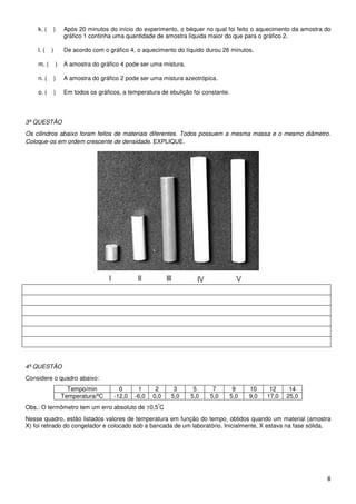 k. (   )       Após 20 minutos do início do experimento, o béquer no qual foi feito o aquecimento da amostra do
                   gráfico 1 continha uma quantidade de amostra líquida maior do que para o gráfico 2.

    l. (   )       De acordo com o gráfico 4, o aquecimento do líquido durou 26 minutos.

    m. (       )   A amostra do gráfico 4 pode ser uma mistura.

    n. (       )   A amostra do gráfico 2 pode ser uma mistura azeotrópica.

    o. (       )   Em todos os gráficos, a temperatura de ebulição foi constante.




3ª QUESTÃO
Os cilindros abaixo foram feitos de materiais diferentes. Todos possuem a mesma massa e o mesmo diâmetro.
Coloque-os em ordem crescente de densidade. EXPLIQUE.




4ª QUESTÃO
Considere o quadro abaixo:
                     Tempo/min         0      1      2      3      5      7          9    10     12     14
                   Temperatura/ºC    -12,0   -6,0   0,0    5,0    5,0    5,0        5,0   9,0   17,0   25,0
                                                      º
Obs.: O termômetro tem um erro absoluto de ±0,5 C
Nesse quadro, estão listados valores de temperatura em função do tempo, obtidos quando um material (amostra
X) foi retirado do congelador e colocado sob a bancada de um laboratório. Inicialmente, X estava na fase sólida.




                                                                                                                 8
 