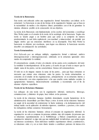 Teoría de la Burocracia:
Esta teoría está enfocada sobre una organización formal burocrática con énfasis en lo
estructural. La burocracia es una de las formas de la organización humana que se basa en
la racionalidad de medios a los objetivos (fines) pretendidos con el fin de garantizar la
máxima eficiencia posible en la consecución de sus objetivos.
La teoría de la Burocracia está fundamentada en los escritos del economista y sociólogo
Max Weber quien es el creador de la teoría de la sociología de la burocracia. Según esta
teoría se "puede pagar a un hombre para que actué y se comporte de manera
predeterminada la cual debe explicársele con exactitud y minuciosidad, sin permitir por
ningún motivo que sus emociones interfieran en su desempeño. Para Max Weber la
burocracia es eficiente por excelencia, para lograr esa eficiencia la burocracia necesita
describir con anticipación las actividades.
Teoría Estructuralista:
Está Enfocada por: un enfoque múltiple, organización formal e informal, análisis
intraorganizacional e interorganizacional, enfatizada en la estructura ignorando otros
modos de comprender la realidad.
El estructuralismo estudia el todo y la relación de las partes en la constitución del total.
La totalidad la interdependencia de las partes y el aserto de que el todo es mayor que la
simple suma de las partes, son las características básicas del estructuralismo.
El todo no es de ninguna manera la suma de las partes… para que haya estructura es
necesario que existan otras relaciones entre las partes. La teoría estructuralista se
concentra en el estudio de las organizaciones, principalmente en su estructura interna y
en su interacción con otras organizaciones a las que concibe como unidades sociales (o
agrupamientos humanos), intencionalmente constituida y reconstruida con el fin de
alcanzar objetivos específicos.
Teoría de las Relaciones Humanas:
Los enfoques de esta teoría son la organización informal, motivación, liderazgo,
comunicaciones y dinámica de grupo, hace énfasis en las personas.
La teoría de las relaciones humanas (también denominada escuela humanística de la
administración) desarrollado por Elton Mayo y otros. la teoría de las relaciones humanas
no surgió de la necesidad de contrarrestar la fuerte tendencia a la deshumanización del
trabajo incida con la aplicación de métodos rigurosos, científicos y precisos, a los cuales
los trabajadores debían someterse forzosamente.
La teoría de las relaciones humanas esboza el concepto de organización informal; la
organización no solo se compone de personas aisladas sino del conjunto de personas que
se relacionan espontáneamente en sí. Rolthlisberge y Dickon comprobaron que una
organización industrial es algo más que una multiplicidad de individuos que actúan según
sus intereses económicos. Estos individuos también experimentan ofertas y sentimientos,
se relacionan entre sí y en su trato diario tienden a establecer patrones de interacción
 